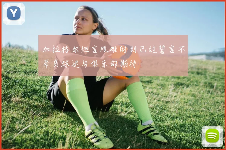 加拉格尔坦言艰难时刻已过誓言不辜负球迷与俱乐部期待