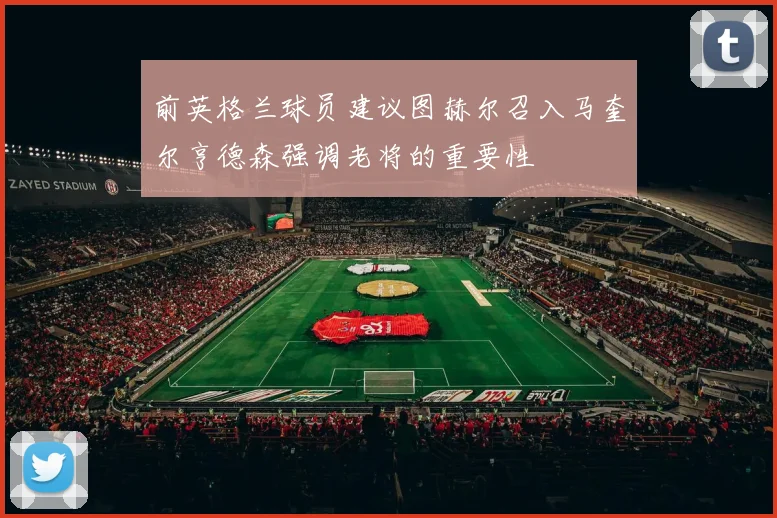前英格兰球员建议图赫尔召入马奎尔亨德森强调老将的重要性