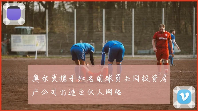 奥尔莫携手知名前球员共同投资房产公司打造合伙人网络