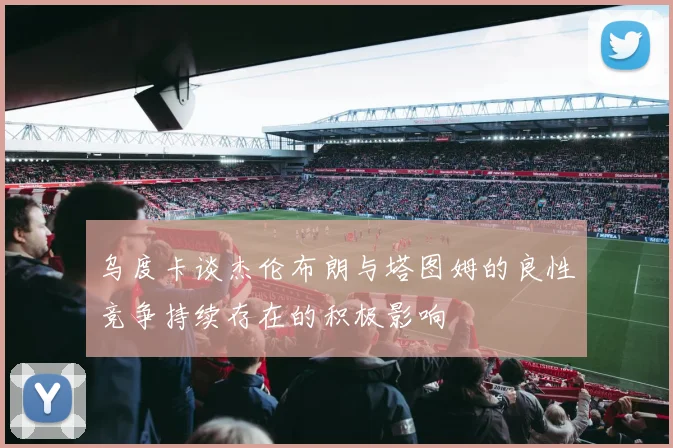 乌度卡谈杰伦布朗与塔图姆的良性竞争持续存在的积极影响