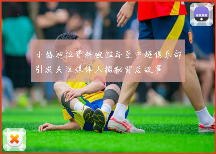 小赫迪拉资料被推荐至中超俱乐部引发关注媒体人揭秘背后故事