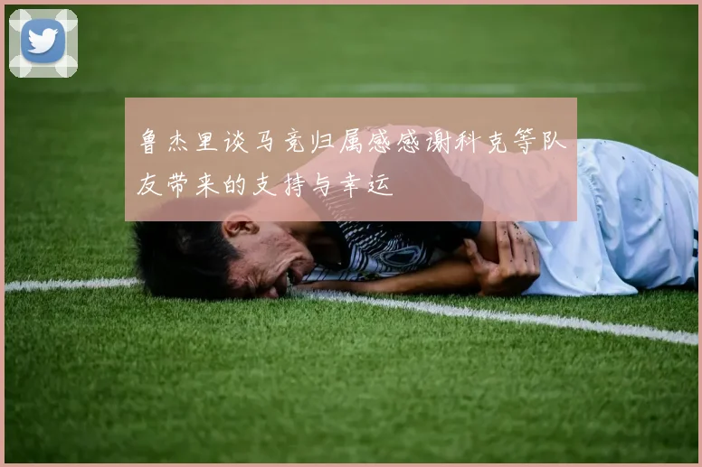鲁杰里谈马竞归属感感谢科克等队友带来的支持与幸运