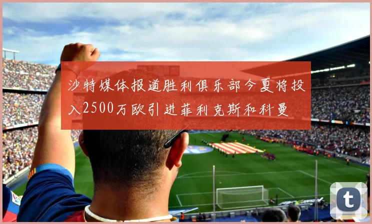 沙特媒体报道胜利俱乐部今夏将投入2500万欧引进菲利克斯和科曼