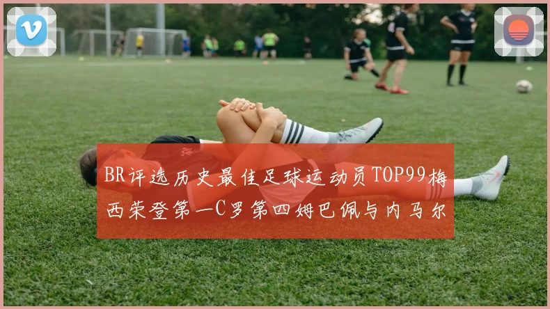 BR评选历史最佳足球运动员TOP99梅西荣登第一C罗第四姆巴佩与内马尔排名解析