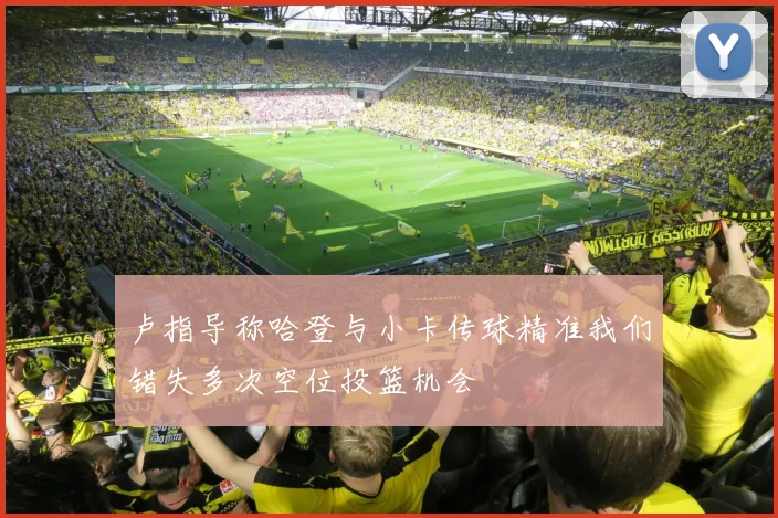 卢指导称哈登与小卡传球精准我们错失多次空位投篮机会