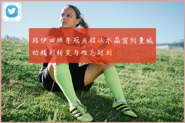 格伊回顾夺冠历程从水晶宫到曼城的精彩转变与难忘时刻