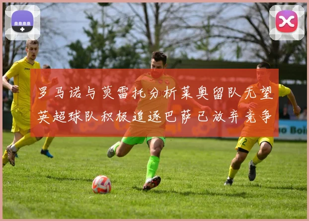 罗马诺与莫雷托分析莱奥留队无望英超球队积极追逐巴萨已放弃竞争