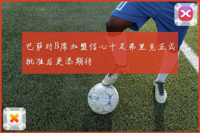 巴萨对B席加盟信心十足弗里克正式批准后更添期待