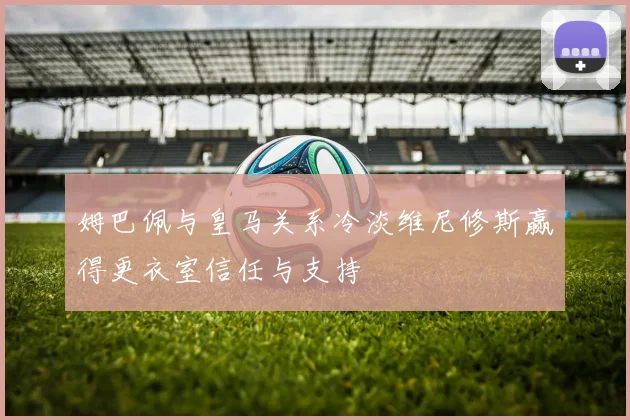 姆巴佩与皇马关系冷淡维尼修斯赢得更衣室信任与支持