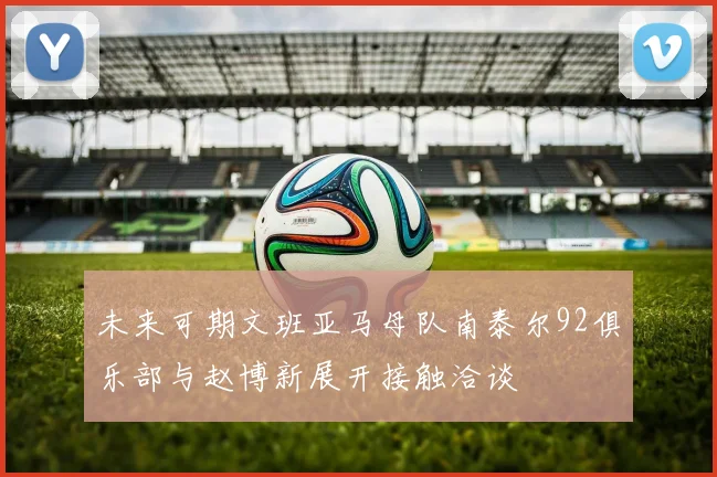 未来可期文班亚马母队南泰尔92俱乐部与赵博新展开接触洽谈