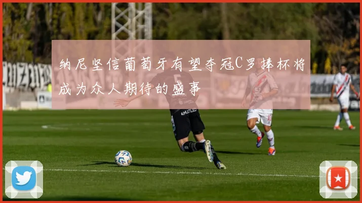 纳尼坚信葡萄牙有望夺冠C罗捧杯将成为众人期待的盛事