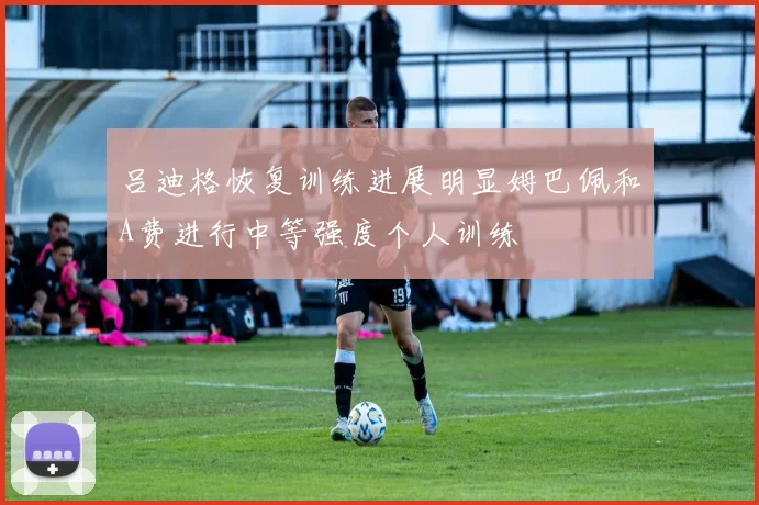 吕迪格恢复训练进展明显姆巴佩和A费进行中等强度个人训练