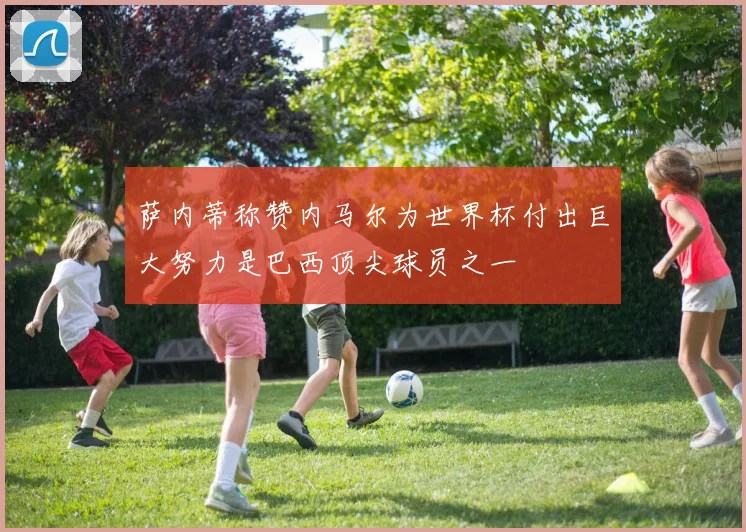 萨内蒂称赞内马尔为世界杯付出巨大努力是巴西顶尖球员之一