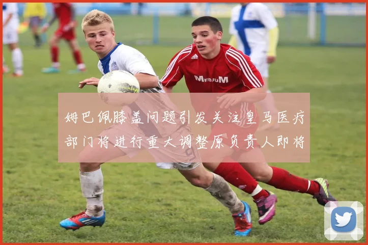 姆巴佩膝盖问题引发关注皇马医疗部门将进行重大调整原负责人即将离任