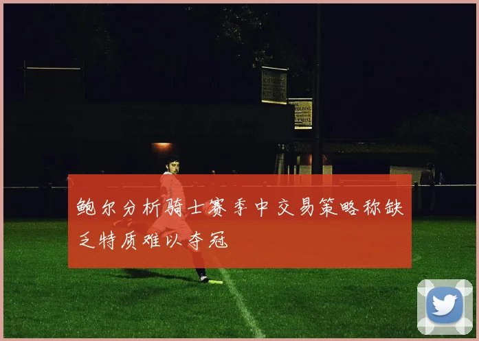 鲍尔分析骑士赛季中交易策略称缺乏特质难以夺冠