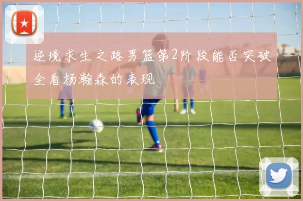 逆境求生之路男篮第2阶段能否突破全看杨瀚森的表现